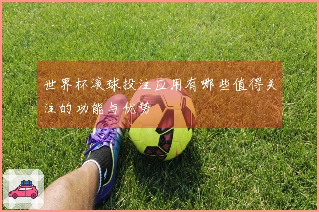世界杯滚球投注应用有哪些值得关注的功能与优势